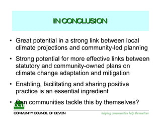 IN CONCLUSION   Great potential in a strong link between local climate projections and community-led planning Strong potential for more effective links between statutory and community-owned plans on climate change adaptation and mitigation Enabling, facilitating and sharing positive practice is an essential ingredient  Can communities tackle this by themselves? 