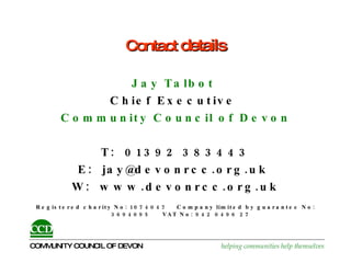 Contact  details Jay Talbot  Chief Executive   Community Council of Devon T:  01392 383443 E:  jay@devonrcc.org.uk  W:  www.devonrcc.org.uk Registered charity No: 1074047  Company limited by guarantee No: 3694095  VAT No:  942 0496 27   
