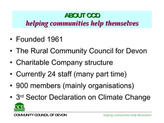 ABOUT CCD   helping communities help themselves   Founded 1961 The Rural Community Council for Devon Charitable Company structure Currently 24 staff (many part time) 900 members (mainly organisations) 3 rd  Sector Declaration on Climate Change 