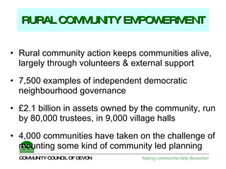 RURAL COMMUNITY EMPOWERMENT Rural community action keeps communities alive,  largely through volunteers & external support  7,500 examples of independent democratic neighbourhood governance £2.1 billion in assets owned by the community, run by 80,000 trustees, in 9,000 village halls  4,000 communities have taken on the challenge of mounting some kind of community led planning 
