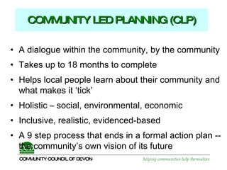 COMMUNITY LED PLANNING (CLP) A dialogue within the community, by the community  Takes up to 18 months to complete  Helps local people learn about their community and what makes it ‘tick’ Holistic – social, environmental, economic Inclusive, realistic, evidenced-based  A 9 step process that ends in a formal action plan -- the community’s own vision of its future 
