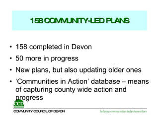 158 COMMUNITY-LED PLANS 158 completed in Devon 50 more in progress  New plans, but also updating older ones ‘Communities in Action’ database – means of capturing county wide action and progress 