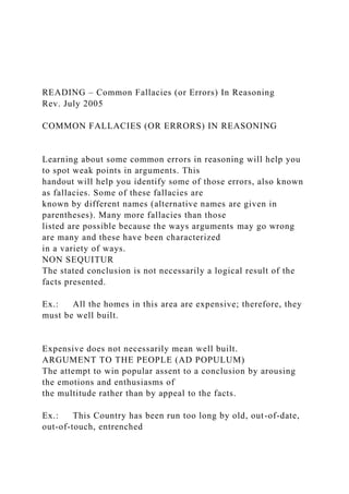 READING – Common Fallacies (or Errors) In Reasoning
Rev. July 2005
COMMON FALLACIES (OR ERRORS) IN REASONING
Learning about some common errors in reasoning will help you
to spot weak points in arguments. This
handout will help you identify some of those errors, also known
as fallacies. Some of these fallacies are
known by different names (alternative names are given in
parentheses). Many more fallacies than those
listed are possible because the ways arguments may go wrong
are many and these have been characterized
in a variety of ways.
NON SEQUITUR
The stated conclusion is not necessarily a logical result of the
facts presented.
Ex.: All the homes in this area are expensive; therefore, they
must be well built.
Expensive does not necessarily mean well built.
ARGUMENT TO THE PEOPLE (AD POPULUM)
The attempt to win popular assent to a conclusion by arousing
the emotions and enthusiasms of
the multitude rather than by appeal to the facts.
Ex.: This Country has been run too long by old, out-of-date,
out-of-touch, entrenched
 