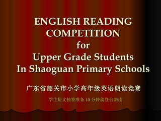 ENGLISH READING COMPETITION for Upper Grade Students In Shaoguan Primary Schools 广东省韶关市小学高年级英语朗读竞赛 学生短文抽签准备 10 分钟就登台朗读 