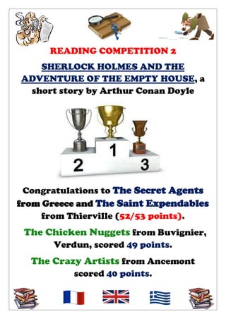 READING COMPETITION 2
SHERLOCK HOLMES AND THE
ADVENTURE OF THE EMPTY HOUSE, a
short story by Arthur Conan Doyle

Congratulations to The Secret Agents
from Greece and The Saint Expendables
from Thierville (52/53 points).

The Chicken Nuggets from Buvignier,
Verdun, scored 49 points.

The Crazy Artists from Ancemont
scored 40 points.

 