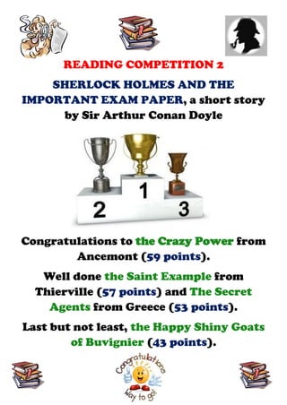READING COMPETITION 2
    SHERLOCK HOLMES AND THE
IMPORTANT EXAM PAPER, a short story
     by Sir Arthur Conan Doyle




Congratulations to the Crazy Power from
        Ancemont (59 points).
   Well done the Saint Example from
  Thierville (57 points) and The Secret
    Agents from Greece (53 points).
Last but not least, the Happy Shiny Goats
        of Buvignier (43 points).
 