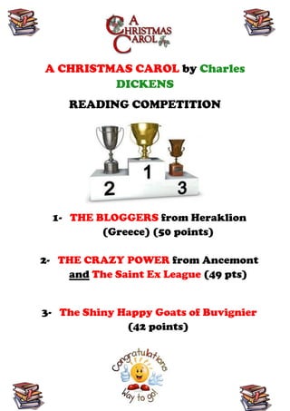 A CHRISTMAS CAROL by Charles
         DICKENS
    READING COMPETITION




  1- THE BLOGGERS from Heraklion
          (Greece) (50 points)

2- THE CRAZY POWER from Ancemont
    and The Saint Ex League (49 pts)


3- The Shiny Happy Goats of Buvignier
              (42 points)
 