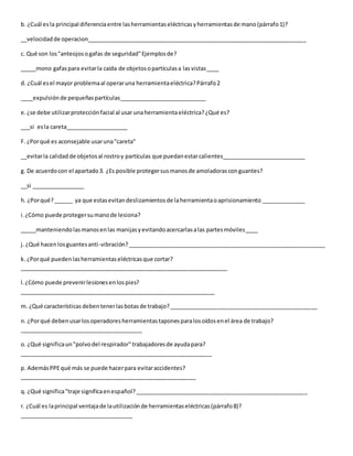 b. ¿Cuál esla principal diferenciaentre lasherramientaseléctricasyherramientasde mano(párrafo1)?
__velocidadde operacion______________________________________________________________________
c. Qué son los"anteojosogafas de seguridad"Ejemplosde?
_____mono gafaspara evitarla caída de objetosopartículasa lasvistas____
d. ¿Cuál esel mayor problemaal operaruna herramientaeléctrica?Párrafo2
____expulsiónde pequeñaspartículas____________________________
e.¿se debe utilizarprotecciónfacial al usar unaherramientaeléctrica?¿Qué es?
___si esla careta____________________
F. ¿Porqué es aconsejable usaruna"careta"
__evitarla calidadde objetosal rostroy partículas que puedanestarcalientes___________________________
g. De acuerdocon el apartado3. ¿Es posible protegersusmanosde amoladorasconguantes?
__si _________________
h. ¿Porqué?______ ya que estasevitandeslizamientosde laherramientaoaprisionamiento ______________
i.¿Cómo puede protegersumanode lesiona?
_____manteniendolasmanosenlas manijasyevitandoacercarlasalas partesmóviles____
j. ¿Qué hacenlosguantesanti-vibración?_______________________________________________________________
k. ¿Porqué puedenlasherramientaseléctricasque cortar?
__________________________________________________________________
l.¿Cómo puede prevenirlesionesenlospies?
______________________________________________________________
m. ¿Qué características debentenerlasbotasde trabajo?_______________________________________________
n. ¿Porqué debenusarlosoperadoresherramientastaponesparalosoídosenel área de trabajo?
_______________________________________
o. ¿Qué significaun"polvodel respirador"trabajadoresde ayudapara?
_____________________________________________________________
p. AdemásPPEqué más se puede hacerpara evitaraccidentes?
________________________________________________________
q. ¿Qué significa"traje significaenespañol?_______________________________________________________
r. ¿Cuál es laprincipal ventajade lautilizaciónde herramientaseléctricas(párrafo8)?
____________________________________
 