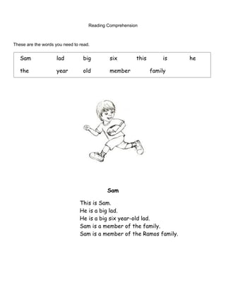 Reading Comprehension



These are the words you need to read.


   Sam               lad         big         six        this        is   he

   the               year        old         member            family




                                            Sam

                                This is Sam.
                                He is a big lad.
                                He is a big six year-old lad.
                                Sam is a member of the family.
                                Sam is a member of the Ramos family.
 