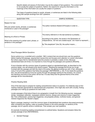 Specific details and pieces of information may be the subject of test questions. The content itself
is not usually the subject of questions. Rather, the reasons for using the information or the
meanings of the information are usually the subject of questions.
Two types of questions based on words, phrases, or sentences are listed in the following table
along with sample wordings from SAT questions.
QUESTION TYPE SAMPLE WORDING
Reason for Use:
Why are certain words, phrases, or sentences
mentioned or used in the passage?
The author mentions Newton'sPrinciples in order to ...
Meaning of a Word or Phrase:
What is the meaning of a certain word, phrase, or
sentence in the passage?
The enemy referred to in the last sentence is probably ...
According to the author, the words in the Declaration of
Independence, "all men are created equal," are meant to represent ...
By "this skepticism" (line 35), the author means ...
Read Passages Before Questions
Some authors (e.g. Lunenfeld and Lunenfeld, 1981) contend that one should look over the questions
before reading the passage, arguing that it saves time and focuses one's attention on certain information.
But others argue that for standardized tests this practice is probably a waste of time. Because
standardized tests are timed, it is important to move through the passages and questions efficiently.
If one is familiar with the common types of questions asked on standardized tests, as described on the
previous tables, one will already know what to expect. "Reading the passage first forces you to get
involved with the passage and with the intent of its author. By getting involved you will, in fact, anticipate
many if not all of the questions that follow the passage" (REFERENCE, p. 40). If one reads the questions
first, one will be tempted to move too quickly through the passage looking for the answers. As a result,
the intentions and tone of the author will be lost. It is also likely that the general theme of the entire
passage will be misunderstood.
Practice Reading Skills
One of the best ways to prepare for reading comprehension tests is to practice. It is relatively easy to find
reading materials appropriate for standardized test preparation. One might also work with a buddy, finding
passages and making up questions for each other.
Locate passages of text about three to six paragraphs in length from the following sources: newspaper
stories, newspaper editorials, newspaper political columns, essays and columns in news magazines
like Time orNewsweek, science fact magazines, encyclopedia articles, nonfiction books, and general
interest magazines like Reader's Digest.
Read a passage, keeping in mind the common types of standardized test questions discussed previously.
After completing the reading, make up questions based on the entire passage, on sections of the
passage, and on specific words or sentences. Then answer your own questions.
An example of practicing reading comprehension is outlined below. Questions and answers follow the
sample passage of text (REFERENCE).
Sample Passage
 