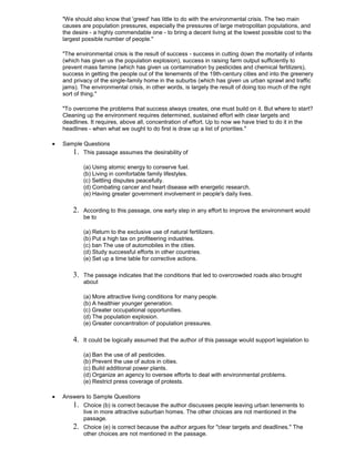 "We should also know that 'greed' has little to do with the environmental crisis. The two main
causes are population pressures, especially the pressures of large metropolitan populations, and
the desire - a highly commendable one - to bring a decent living at the lowest possible cost to the
largest possible number of people."
"The environmental crisis is the result of success - success in cutting down the mortality of infants
(which has given us the population explosion), success in raising farm output sufficiently to
prevent mass famine (which has given us contamination by pesticides and chemical fertilizers),
success in getting the people out of the tenements of the 19th-century cities and into the greenery
and privacy of the single-family home in the suburbs (which has given us urban sprawl and traffic
jams). The environmental crisis, in other words, is largely the result of doing too much of the right
sort of thing."
"To overcome the problems that success always creates, one must build on it. But where to start?
Cleaning up the environment requires determined, sustained effort with clear targets and
deadlines. It requires, above all, concentration of effort. Up to now we have tried to do it in the
headlines - when what we ought to do first is draw up a list of priorities."
Sample Questions
1. This passage assumes the desirability of
(a) Using atomic energy to conserve fuel.
(b) Living in comfortable family lifestyles.
(c) Settling disputes peacefully.
(d) Combating cancer and heart disease with energetic research.
(e) Having greater government involvement in people's daily lives.
2. According to this passage, one early step in any effort to improve the environment would
be to
(a) Return to the exclusive use of natural fertilizers.
(b) Put a high tax on profiteering industries.
(c) ban The use of automobiles in the cities.
(d) Study successful efforts in other countries.
(e) Set up a time table for corrective actions.
3. The passage indicates that the conditions that led to overcrowded roads also brought
about
(a) More attractive living conditions for many people.
(b) A healthier younger generation.
(c) Greater occupational opportunities.
(d) The population explosion.
(e) Greater concentration of population pressures.
4. It could be logically assumed that the author of this passage would support legislation to
(a) Ban the use of all pesticides.
(b) Prevent the use of autos in cities.
(c) Build additional power plants.
(d) Organize an agency to oversee efforts to deal with environmental problems.
(e) Restrict press coverage of protests.
Answers to Sample Questions
1. Choice (b) is correct because the author discusses people leaving urban tenements to
live in more attractive suburban homes. The other choices are not mentioned in the
passage.
2. Choice (e) is correct because the author argues for "clear targets and deadlines." The
other choices are not mentioned in the passage.
 