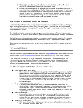 3. Choice (a) is correct because life in the suburbs lead to traffic problems. The other
choices are not mentioned in relation to overcrowded roads.
4. Choice (d) is correct because the author argues for directed and concentrated efforts to
deal with environmental problems. The first choice is not correct because the author only
indicates that pollution from pesticides is an outgrowth of modern agricultural practices.
Choices (b) and (c) are not justified by the content of the passage. The author would
probably welcome more press coverage as long as this is not the only form of action
against environmental problems, so the last choice is not correct.
Other Strategies for Standardized Reading Test Preparation
Additional strategies for improving reading comprehension on standardized tests include underlining key
words and numbering the main ideas or key points as one reads a passage. One also may choose to
write very brief annotations in the margins while reading. The key to these strategies is to keep it brief so
valuable time is not wasted.
One should work quickly while completing reading comprehension questions. The easier passages are
usually given first, so don't skip them. Don't skip questions after reading a passage since this wastes time.
Don't add one's own interpretations and facts to the passage in order to answer questions. The answers
should be based on the information presented in the text only, even if one disagrees with the material.
Check each answer after selecting it. Are all parts of the question answered? Is the answer contained in
the text?
TEXT BOOK NOTE TAKING
Although note taking for text books is discussed at length in the Note taking page, some of the main ideas
are summarized here. Writing summaries from text book material is covered elsewhere in this page.
There are at least four reasons for taking notes on text book material. It reinforces learning of the
information. It encourages selection of the main ideas and details in order to visualize the overall
organization of the text. It creates a shortened version of the text with all the essential information
recorded for future exam review. It helps to improve concentration.
Five of the most important tips for textbook note taking are listed below.
Finish reading before taking notes.
o Students should not read the entire chapter, but should read through long paragraphs or
headed sections of text before recording notes. If one waits until the end to write notes,
he/she may forget some of the important ideas and supporting details. But by reading
small sections at a time, one has enough information from which to choose the most
important ideas, without losing track of the flow of ideas. The most important concepts
are reinforced before the reader moves on to the next section, making learning a
cumulative process.
Be very selective about what is recorded.
o It takes practice to learn how to select the most important ideas in a reading, but
remember that the goal of note taking is to produce a shortened version of the text. Be
selective so that only the basic concepts are recorded. In order to decide what
information should be noted, skim or preview the text first or see what the instructor has
emphasized in the lecture.
Use your own words.
o Because the chances of comprehending and remembering information are greatly
improved when the work is one's own, take the extra time to paraphrase important
material. The time spent trying to understand a passage and record the main ideas in
one's own words is the single most important investment of time a reader can make.
Work quickly and efficiently.
o Note taking does not have to be painful or time consuming. Read, think, write, and move
on. The rewards will come at test time.
 