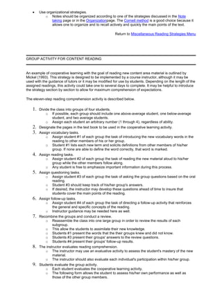 Use organizational strategies.
o Notes should be organized according to one of the strategies discussed in the Note
taking page or in the Organizationpage. The Cornell method is a good choice because it
allows one to organize and to recall actively and quickly the main points of the text.
Return to Miscellaneous Reading Strategies Menu
GROUP ACTIVITY FOR CONTENT READING
An example of cooperative learning with the goal of reading new content area material is outlined by
Mickel (1993). This strategy is designed to be implemented by a course instructor, although it may be
used with the guidance of tutors or it may be modified for use by students. Depending on the length of the
assigned readings, this activity could take one to several days to complete. It may be helpful to introduce
the strategy section by section to allow for maximum comprehension of expectations.
The eleven-step reading comprehension activity is described below.
1. Divide the class into groups of four students.
o If possible, each group should include one above-average student, one below-average
student, and two average students.
o Assign each student an arbitrary number (1 through 4), regardless of ability.
2. Designate the pages in the text book to be used in the cooperative learning activity.
3. Assign vocabulary tasks.
o Assign student #1 of each group the task of introducing the new vocabulary words in the
reading to other members of his or her group.
o Student #1 lists each new term and solicits definitions from other members of his/her
group. If none are able to define the word correctly, that word is marked.
4. Assign reading tasks.
o Assign student #2 of each group the task of reading the new material aloud to his/her
group while the other members follow along.
o Any student is free to emphasize important information during this process.
5. Assign questioning tasks.
o Assign student #3 of each group the task of asking the group questions based on the oral
reading.
o Student #3 should keep track of his/her group's answers.
o If desired, the instructor may develop these questions ahead of time to insure that
students cover the main points of the reading.
6. Assign follow-up tasks.
o Assign student #4 of each group the task of directing a follow-up activity that reinforces
the general and specific concepts of the reading.
o Instructor guidance may be needed here as well.
7. Recombine the groups and conduct a review.
o Reassemble the class into one large group in order to review the results of each
subgroup.
o This allow the students to assimilate their new knowledge.
o Students #1 present the words that the their groups knew and did not know.
o Students #3 present their groups' answers to the review questions.
o Students #4 present their groups' follow-up results.
8. The instructor evaluates reading comprehension.
o The instructor may use an evaluative activity to assess the student's mastery of the new
material.
o The instructor should also evaluate each individual's participation within his/her group.
9. Students evaluate the group activity.
o Each student evaluates the cooperative learning activity.
o The following form allows the student to assess his/her own performance as well as
those of the other group members.
 