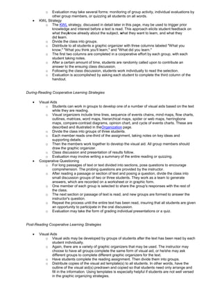 o Evaluation may take several forms: monitoring of group activity, individual evaluations by
other group members, or quizzing all students on all words.
KWL Strategy
o The KWL strategy, discussed in detail later in this page, may be used to trigger prior
knowledge and interest before a text is read. This approach elicits student feedback on
what theyknow already about the subject, what they want to learn, and what they
did learn.
o Divide the class into groups.
o Distribute to all students a graphic organizer with three columns labeled "What you
know," "What you think you'll learn," and "What did you learn."
o The first two columns are completed in a cooperative effort by each group, with each
student taking notes.
o After a certain amount of time, students are randomly called upon to contribute an
answer to the ensuing class discussion.
o Following the class discussion, students work individually to read the selection.
o Evaluation is accomplished by asking each student to complete the third column of the
handout.
During-Reading Cooperative Learning Strategies
Visual Aids
o Students can work in groups to develop one of a number of visual aids based on the text
while they are reading.
o Visual organizers include time lines, sequence of events chains, mind maps, flow charts,
outlines, matrices, word maps, hierarchical maps, spider or web maps, herringbone
maps, compare-contrast diagrams, opinion chart, and cycle of events charts. These are
described and illustrated in theOrganization page.
o Divide the class into groups of three students.
o Each member reads one-third of the assignment, taking notes on key ideas and
supporting details.
o Then the members work together to develop the visual aid. All group members should
draw the graphic organizer.
o Class discussion and presentation of results follow.
o Evaluation may involve writing a summary of the entire reading or quizzing.
Cooperative Questioning
o For long passages of text or text divided into sections, pose questions to encourage
comprehension. The probing questions are provided by the instructor.
o After reading a passage or section of text and posing a question, divide the class into
small discussion groups of two or three students. They work as a team to generate
answers, which are recorded on a worksheet or in graphic form.
o One member of each group is selected to share the group's responses with the rest of
the class.
o The next section or passage of text is read, and new groups are formed to answer the
instructor's question.
o Repeat the process until the entire text has been read, insuring that all students are given
an opportunity to participate in the oral discussion.
o Evaluation may take the form of grading individual presentations or a quiz.
Post-Reading Cooperative Learning Strategies
Visual Aids
o Visual aids may be developed by groups of students after the text has been read by each
student individually.
o Again, there are a variety of graphic organizers that may be used. The instructor may
choose to have all groups complete the same form of visual aid, or he/she may ask
different groups to complete different graphic organizers for the text.
o Have students complete the reading assignment. Then divide them into groups.
o Distribute copies of the visual aid template(s) to all students. In other words, have the
outline of the visual aid(s) predrawn and copied so that students need only arrange and
fill in the information. Using templates is especially helpful if students are not well versed
in the graphic organizing strategies.
 
