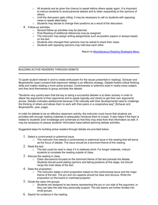 o All students are be given the chance to speak before others speak again. It is important
to instruct students to avoid personal attacks and to listen respectfully to the opinions of
others.
o Until the discussion gets rolling, it may be necessary to call on students with opposing
views to speak alternately.
o Students may decide to change their positions as a result of the discussion.
4. Follow-up activities.
o Several follow-up activities may be planned.
o Post-Reading of additional references may be assigned.
o The instructor may assign writing assignments such as position papers or essays based
on the text.
o Students who changed their opinions may be asked to share their views.
o Students with opposing opinions may interview each other.
Return to Miscellaneous Reading Strategies Menu
BUILDING ACTIVE READERS THROUGH DEBATE
To spark student interest in and to create enthusiasm for the issues presented in readings, Schauer and
Beyersdorfer (year) contend that classroom debate is an effective strategy. Debate fosters critical thinking
skills and makes reading a more active process. Controversies or polemics exist in nearly every subject,
and they lend themselves to group activities like debate.
"Students very quickly learn that the key to being a successful debater is to listen actively in order to
attack the arguments of their opponents and to speak logically and clearly to get their own arguments
across. Debate motivates adolescents because it fits naturally with their developmental need to challenge
the thinking of others and allows them to work with their peers in a cooperative way" (Schauer and
Beyersdorfer, year, page).
In order for debate to be an effective classroom activity, the instructor must insure that students are
provided with enough reading materials to adequately introduce them to a topic. It also helps if the topic is
related to students' prior knowledge and schemata so that they may draw from that information as well. It
may be necessary to assess students' information base before planning debate activities.
Suggested steps for building active readers through debate are provided below.
1. Select a controversial or polemical issue.
o The instructor first selects a controversial or polemical issue in the reading that will serve
as the focus of debate. The issue should be a dominant theme of the reading.
2. Read the text.
o The text could be read in class if it is relatively short. For longer materials, instruct
students to complete the reading outside of class.
3. Discuss the reading in class.
o Class discussions focused on the dominant theme of the text precede the debate.
Students should avoid stating opinions and taking positions at this stage, but should
recap the main ideas of the text.
4. State the proposition.
o The instructor states a short proposition based on the controversial issue and the major
theme of the text. The pro and con aspects should be clear and obvious. Write the
proposition on the board or overhead projector.
5. Divide the class into groups.
o Students are assigned to two teams representing the pro or con side of the argument, or
they can take the side they personally support. The two teams are further divided into
small groups.
6. Search for evidence in the reading.
 