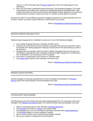 "discuss," or "list" information (see the Essay Testssection of the Test Taking page for more
information).
When one encounters complicated sentence structures, try the following strategies. First, break
long sentences into smaller ones; commas are usually good places for separating ideas. Then
number each section to make sure all directions are followed. Another approach is to underline all
important words or phrases, "answer one of two" or "answers must be typed" for example.
But above all, ASK! The most effective approach to ambiguous directions is to seek clarification from the
instructor. He/she may reword unclear sentences or define words if you just ask.
Return to Miscellaneous Reading Strategies Menu
READING FOREIGN LANGUAGE TEXTS
Reading foreign language texts is facilitated by using one or more of the following strategies.
Use a foreign language dictionary to translate unfamiliar words.
Compile a list of new words and their translations, especially if the words are used often. Add to
the list after each reading assignment. Keeping a list reduces the time spent looking up words in
the dictionary.
Recognize and use cognates, which are words in different languages that have the same root
and therefore resemble each other. Examples of Spanish-English cognates are "confederacion"
and "confederation" and "porexemplo" and "for example."
Know when is it appropriate to skip unknown or unfamiliar words.
Use context clues to guess at the meanings of unknown words.
Return to Miscellaneous Reading Strategies Menu
READING SCIENCE MATERIAL
Several strategies for improving comprehension of science readings are described in the General
Science page of the Content-Specific Learning Strategies main stack.
Return to Miscellaneous Reading Strategies Menu
STAYING ALERT WHILE READING
The following tips may help students stay alert while reading assignments. For more ideas, refer to the
strategies in the Attention and Listening page of the General-Purpose Learning Strategies main stack.
Select an appropriate place to read. Eliminate all external distractions.
Get motivated and develop an interest in the subject matter.
Get adequate rest so you are not tempted to fall asleep. Eliminate other internal distractions.
Try the SQ3R strategy or a similar strategy for reading.
Work for short intervals of time and take breaks between intervals.
Mix up your subjects or assignments to avoid boredom.
 