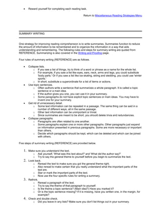 Reward yourself for completing each reading task.
Return to Miscellaneous Reading Strategies Menu
SUMMARY WRITING
One strategy for improving reading comprehension is to write summaries. Summaries function to reduce
the amount of information to be remembered and to organize the information in a way that aids
understanding and remembering. The following rules and steps for summary writing are quoted from
REFERENCE. Summarizing is also covered in the Writing and Proofing page.
Four rules of summary writing (REFERENCE) are as follows.
Collapse lists.
o If you see a list of things, try to think of a word or phrase as a name for the whole list.
o For example, if you saw a list like eyes, ears, neck, arms and legs, you could substitute
'body parts.' Or if you saw a list like ice skating, skiing and sledding, you could use 'winter
sports.'
o In short, substitute a superordinate for a list of items or actions.
Use topic sentences.
o Often authors write a sentence that summarizes a whole paragraph. It is called a topic
sentence or a main idea.
o If the author gives you one, you can use it in your summary.
o Some paragraphs do not have explicit topic sentences or main ideas. You may have to
invent one for your summary.
Get rid of unnecessary detail.
o Some text information can be repeated in a passage. The same thing can be said in a
number of different ways, all in the same passage.
o Other text information can be unimportant or trivial.
o Since summaries are meant to be short, you should delete trivia and redundancies.
Collapse paragraphs.
o Paragraphs are often related to one another.
o Some paragraphs explain one or more other paragraphs. Other paragraphs just expand
on information presented in previous paragraphs. Some are more necessary or important
than others.
o Decide which paragraphs should be kept, which can be deleted and which can be joined
with others.
Five steps of summary writing (REFERENCE) are provided below.
1. Make sure you understand the text.
o Ask yourself, 'What was this text about?' and 'What did the author say?'
o Try to say the general theme to yourself before you begin to summarize the text.
2. Look back.
o Reread the text to make sure you got the general theme right.
o Also reread to make certain that you really understand what the important parts of the
text are.
o Star or mark the important parts of the text.
o Now use the four specific rules for writing a summary.
3. Rethink.
o Reread a paragraph of the text.
o Try to say the theme of that paragraph to yourself.
o Is the theme a topic sentence? (Main idea?) Have you marked it?
o Or is the topic sentence missing? If it is missing, have you written one, in the margin, for
example?
4. Check and double check.
o Did you leave in any lists? Make sure you don't list things out in your summary.
 