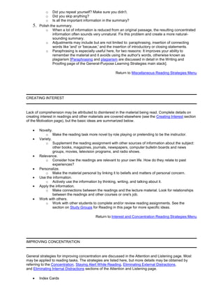 o Did you repeat yourself? Make sure you didn't.
o Did you skip anything?
o Is all the important information in the summary?
5. Polish the summary.
o When a lot of information is reduced from an original passage, the resulting concentrated
information often sounds very unnatural. Fix this problem and create a more natural-
sounding summary.
o Adjustments may include but are not limited to: paraphrasing, insertion of connecting
words like 'and' or 'because,' and the insertion of introductory or closing statements.
o Paraphrasing is especially useful here, for two reasons: It improves your ability to
remember the material and it avoids using the author's words, otherwise known as
plagiarism [Paraphrasing and plagiarism are discussed in detail in the Writing and
Proofing page of the General-Purpose Learning Strategies main stack].
Return to Miscellaneous Reading Strategies Menu
CREATING INTEREST
Lack of comprehension may be attributed to disinterest in the material being read. Complete details on
creating interest in readings and other materials are covered elsewhere (see the Creating Interest section
of the Motivation page), but the basic ideas are summarized below.
Novelty.
o Make the reading task more novel by role playing or pretending to be the instructor.
Variety.
o Supplement the reading assignment with other sources of information about the subject:
other books, magazines, journals, newspapers, computer bulletin boards and news
groups, movies, television programs, and radio shows.
Relevance.
o Consider how the readings are relevant to your own life. How do they relate to past
experiences?
Personalize.
o Make the material personal by linking it to beliefs and matters of personal concern.
Use the information.
o Actively use the information by thinking, writing, and talking about it.
Apply the information.
o Make connections between the readings and the lecture material. Look for relationships
between the readings and other courses or one's job.
Work with others.
o Work with other students to complete and/or review reading assignments. See the
section on Study Groups for Reading in this page for more specific ideas.
Return to Interest and Concentration Reading Strategies Menu
IMPROVING CONCENTRATION
General strategies for improving concentration are discussed in the Attention and Listening page. Most
may be applied to reading tasks. The strategies are listed here, but more details may be obtained by
referring to the Concentration, Staying Alert While Reading, Eliminating External Distractions,
and Eliminating Internal Distractions sections of the Attention and Listening page.
Index Cards
 