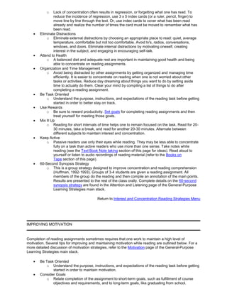 o Lack of concentration often results in regression, or forgetting what one has read. To
reduce the incidence of regression, use 3 x 5 index cards (or a ruler, pencil, finger) to
move line by line through the text. Or, use index cards to cover what has been read
already and realize the number of times the card must be moved to remember what has
been read.
Eliminate Distractions
o Eliminate external distractions by choosing an appropriate place to read: quiet, average
temperature, comfortable but not too comfortable. Avoid tv's, radios, conversations,
windows, and doors. Eliminate internal distractions by motivating oneself, creating
interest in the subject, and engaging in encouraging self-talk.
Attend to Health
o A balanced diet and adequate rest are important in maintaining good health and being
able to concentrate on reading assignments.
Organization and Time Management
o Avoid being distracted by other assignments by getting organized and managing time
efficiently. It is easier to concentrate on reading when one is not worried about other
tasks or activities. Reduce day dreaming about things you want to do by setting aside
time to actually do them. Clear your mind by compiling a list of things to do after
completing a reading assignment.
Be Task Oriented
o Understand the purpose, instructions, and expectations of the reading task before getting
started in order to better stay on track.
Use Rewards
o Be sure to reward productivity. Set goals for completing reading assignments and then
treat yourself for meeting those goals.
Mix It Up
o Reading for short intervals of time helps one to remain focused on the task. Read for 20-
30 minutes, take a break, and read for another 20-30 minutes. Alternate between
different subjects to maintain interest and concentration.
Keep Active
o Passive readers use only their eyes while reading. They may be less able to concentrate
fully on a task than active readers who use more than one sense. Take notes while
reading (see the Text Book Note taking section of this page for ideas). Read aloud to
yourself or listen to audio recordings of reading material (refer to the Books on
Tape section of this page).
60-Second Synopsis Strategy
o This is a group strategy designed to improve concentration and reading comprehension
(Huffman, 1992-1993). Groups of 3-4 students are given a reading assignment. All
members of the group do the reading and then compile an annotation of the main points.
Results are presented to the rest of the class orally. Complete details on the 60-second
synopsis strategy are found in the Attention and Listening page of the General-Purpose
Learning Strategies main stack.
Return to Interest and Concentration Reading Strategies Menu
IMPROVING MOTIVATION
Completion of reading assignments sometimes requires that one work to maintain a high level of
motivation. Several tips for improving and maintaining motivation while reading are outlined below. For a
more detailed discussion of motivation strategies, refer to the Motivation page of the General-Purpose
Learning Strategies main stack.
Be Task Oriented
o Understand the purpose, instructions, and expectations of the reading task before getting
started in order to maintain motivation.
Consider Goals
o Relate completion of the assignment to short-term goals, such as fulfillment of course
objectives and requirements, and to long-term goals, like graduating from school.
 