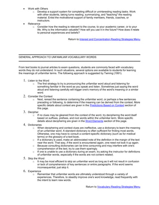 Work with Others
o Develop a support system for completing difficult or uninteresting reading tasks. Work
with other students, taking turns reading, summarizing, and "teaching" the reading
material. Enlist the motivational support of family members, friends, coaches, or
instructors.
Relevance
o Consider how the reading is relevant to the course, to your academic career, or to your
life. Why is the information valuable? How will you use it in the future? How does it relate
to personal experiences and beliefs?
Return to Interest and Concentration Reading Strategies Menu
GENERAL APPROACH TO UNFAMILIAR VOCABULARY WORDS
From text books to journal articles to exam questions, students are commonly faced with vocabulary
words they do not understand. In such situations, several options are available to students for learning
the meanings of unfamiliar terms. The following approach is suggested by Twining (1991).
1. Listen to the Word
o The first strategy to try is pronouncing the unfamiliar word aloud and listening for
something familiar in the word as you speak and listen. Sometimes just saying the word
aloud and listening carefully will trigger one's memory of the word's meaning or a similar
word.
2. Consider the Context
o Next, reread the sentence containing the unfamiliar word, or perhaps a few sentences
preceding or following, to determine if the meaning can be derived from the context. More
specific details about context are given in the Predictions Based on Context section of
this page.
3. Decipher
o If no clues may be gleaned from the context of the word, try deciphering the word itself
based on suffixes, prefixes, and root words within the unfamiliar term. More specific
details about deciphering are given in the Word Elements section of this page.
4. Dictionaries
o When deciphering and context clues are ineffective, use a dictionary to learn the meaning
of an unfamiliar word. A standard dictionary is often sufficient for finding most words.
Otherwise, one may have to consult a content-specific dictionary (such as for medical
terms) or the glossary of a text book.
o If a dictionary is used, make an abbreviated note of the definition in the margin of the text
near the word. That way, if the word is encountered again, one need not look it up again.
o Because consulting dictionaries can be time consuming and may interfere with one's
comprehension of the text, try to use them sparingly.
o If one is unable to use a dictionary during an exam, try asking the instructor for definitions
of unfamiliar words, especially if the words are not content related.
5. Skip the Word
o It may be most efficient to skip an unfamiliar word as long as it will not result in confusion
or lack of comprehension of key sentences or entire paragraphs. If the word seems
inconsequential, just skip it.
6. Experience
o Remember that unfamiliar words are ultimately understood through a variety of
experiences. Therefore, to steadily improve one's word knowledge, read frequently with
the intent to learn new words.
Return to Vocabulary Reading Strategies Menu
 