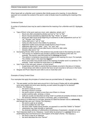 PREDICTIONS BASED ON CONTEXT
When faced with an unfamiliar word, students often blindly guess at its meaning. A more effective
approach is to consider the context of the word in order to locate clues for predicting the meaning of the
word.
Contextual Clues
A number of contextual clues may be used to determine the meaning of an unfamiliar word (D. Applegate,
CAL).
Type of Word: Is the word used as a noun, verb, adjective, adverb, etc.?
o Nouns are often preceded by articles such as "a," "an," or "the"
o Nouns may be preceded by adjectives like "big," "three," or "green"
o Nouns are often found at the beginning of a sentence or after prepositions such as "to,"
"at," "through," and "during"
o Verbs often end in "-ed" or "-ing"
o Verbs are often found in the middle of a sentence
o Adjectives modify nouns and are usually found in front of nouns
o Adjectives often end in "-able," "-ous," "-er," and "-est"
o Adverbs modify verbs and are often found in front of or after verbs
o Adverbs often end in "-ly"
Surrounding Words: Other words in the sentence may provide clues to the meaning of a word.
o The noun(s) in a sentence may provide a clue(s) to the meaning of the verb. For
example, "the psychic used thecrystal ball for divining the future."
o The verb(s) in a sentence may provide a clue(s) to the meaning of a noun. For example,
"the children swam in the clear blue lagoon."
o Nouns and verbs may provide clues to the meaning of another word in a sentence. For
example, "Justin recorded his travel plans in his itinerary."
Verb Tense: Is the verb past, present, or future tense?
o A past-tense verb refers to events that have already occurred in the story or in history.
o A future-tense verb refers to events that have not yet occurred or will occur in the future.
Singular and Plural: Does the word refer to one or more than one?
Examples of Using Context Clues
Four examples that apply the principles of context clues are provided below (D. Applegate, CAL).
"He was seated, and the dead were around him in the house of Hades with its wide portals,
some were seated and some were standing, as each asked the judge for his decision"
(Homer, The Odyssey ).
o the word is used as a noun
o the thing is found in a house
o the word is plural, so there is more than one of them in a house
o portals could be walls, windows, or doors
o walls are usually not described as being "wide" so portals are probably windows or doors
o the dictionary definition of portal is a doorway, gate, or entranceway
"Zeus alone is to blame and no one else, because he hated the Danaan host so vehemently,
and brought fate upon you" (Homer,The Odyssey ).
o the word is used as an adverb
o the word modifies the verb "hate"
o the word "hate" implies strong emotion, as opposed to a word like "dislike" or "disdain"
o vehemently may mean strongly or vigorously
o the dictionary definition of vehemently is forcefulness of expression, strength and vigor
"Don't depraise death to me, Odysseus. I would rather be plowman to a yeoman farmer on a
small holding than lord Paramount in the kingdom of the dead" (Homer, The Odyssey ).
o the word is used as an adjective
o the word describes the noun "farmer"
 