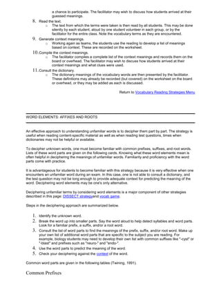 a chance to participate. The facilitator may wish to discuss how students arrived at their
guessed meanings.
8. Read the text.
o The text from which the terms were taken is then read by all students. This may be done
silently by each student, aloud by one student volunteer in each group, or by the
facilitator for the entire class. Note the vocabulary terms as they are encountered.
9. Generate context meanings.
o Working again as teams, the students use the reading to develop a list of meanings
based on context. These are recorded on the worksheet.
10.Compile the context meanings.
o The facilitator compiles a complete list of the context meanings and records them on the
board or overhead. The facilitator may wish to discuss how students arrived at their
context meanings and what clues were used.
11.Consult the dictionary.
o The dictionary meanings of the vocabulary words are then presented by the facilitator.
These definitions may already be recorded (but covered) on the worksheet on the board
or overhead, or they may be added as each is discussed.
Return to Vocabulary Reading Strategies Menu
WORD ELEMENTS: AFFIXES AND ROOTS
An effective approach to understanding unfamiliar words is to decipher them part by part. The strategy is
useful when reading content-specific material as well as when reading test questions, times when
dictionaries may not be helpful or available.
To decipher unknown words, one must become familiar with common prefixes, suffixes, and root words.
Lists of these word parts are given on the following cards. Knowing what these word elements mean is
often helpful in deciphering the meanings of unfamiliar words. Familiarity and proficiency with the word
parts come with practice.
It is advantageous for students to become familiar with this strategy because it is very effective when one
encounters an unfamiliar word during an exam. In this case, one is not able to consult a dictionary, and
the test question may not be long enough to provide adequate context for predicting the meaning of the
word. Deciphering word elements may be one's only alternative.
Deciphering unfamiliar terms by considering word elements is a major component of other strategies
described in this page: DISSECT strategyand vocab game.
Steps in the deciphering approach are summarized below.
1. Identify the unknown word.
2. Break the word up into smaller parts. Say the word aloud to help detect syllables and word parts.
Look for a familiar prefix, a suffix, and/or a root word.
3. Consult the list of word parts to find the meanings of the prefix, suffix, and/or root word. Make up
your own list of additional word parts that are specific to the subject you are reading. For
example, biology students may need to develop their own list with common suffixes like "-cyst" or
"-blast" and prefixes such as "neuro-" and "endo-".
4. Use the word parts to predict the meaning of the word.
5. Check your deciphering against the context of the word.
Common word parts are given in the following tables (Twining, 1991).
Common Prefixes
 