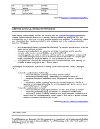 -ist one who does scientist
-less without homeless
-ology study of biology
-ous having, full of wondrous
Return to Vocabulary Reading Strategies Menu
ANTONYMS, SYNONYMS, AND RELATED APPROACHES
When learning new vocabulary, teachers and students often use contextand word elements strategies.
However, there are alternate approaches to learning new terms that are just as effective. Four such
strategies make use of antonyms, synonyms, absolute opposites, and analogies. The approaches may be
used individually or they may be couched within other strategies, such as the vocab game described
elsewhere in this page.
Antonyms are words that are opposites of another word. For example, some antonyms of sad are
happy, joyous, felicitous, and glad.
Synonyms, on the other hand, are words that are similar in meaning to another word. For
example, petite, tiny, low, small, and stubby are synonyms of short.
Absolute opposites are similar to antonyms, but there is only one exact opposite for each word.
There are no varying "shades" or senses of difference between the words. For example, light,
bright, pale and fair are antonyms of black, but white is the absolute opposite.
Analogies involve comparing the meaning of a word to another word with similar meaning. For
example, a Jewish synagogue is like a Christian church.
Two examples that apply these approaches to learning vocabulary are provided below (D. Applegate,
CAL).
To learn the vocabulary term "vehemently"
o . . . introduce antonyms by saying "vehemently is not like softly."
o . . . introduce synonyms by saying " vehemently is like strongly or forcefully."
o . . . introduce the absolute opposite by saying "vehemently is the exact opposite of
slightly."
o . . . introduce an analogy by saying "when someone speaks vehemently, he/she is
speaking very strongly and forcefully, like a minister passionately giving a sermon about
which he/she feels very strongly."
To learn the vocabulary term "armoire"
o . . . introduce antonyms by saying "an armoire is not like a desk, a table, or a chair."
o . . . introduce synonyms by saying "an armoire is like a cabinet or wooden closet."
o . . . introduce an analogy by saying "nowadays most people hang their clothes in built-in
closets, but in the past there were no built-in closets so large pieces of wooden furniture
called armoires were used for hanging clothes."
Return to Vocabulary Reading Strategies Menu
LINCS STRATEGY
The LINC strategy was discussed in the Memory page as an instructional routine teachers use to facilitate
students' memory of concepts and associated facts. The LINCS strategy, on the other hand, is different in
terms of its purpose and steps.
 