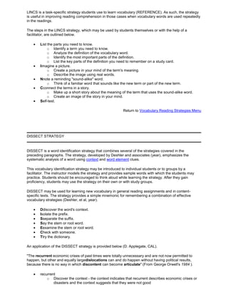 LINCS is a task-specific strategy students use to learn vocabulary (REFERENCE). As such, the strategy
is useful in improving reading comprehension in those cases when vocabulary words are used repeatedly
in the readings.
The steps in the LINCS strategy, which may be used by students themselves or with the help of a
facilitator, are outlined below.
List the parts you need to know.
o Identify a term you need to know.
o Analyze the definition of the vocabulary word.
o Identify the most important parts of the definition.
o List the key parts of the definition you need to remember on a study card.
Iimagine a picture.
o Create a picture in your mind of the term's meaning.
o Describe the image using real words.
Nnote a reminding "sound-alike" word.
o Think of a familiar word that sounds like the new term or part of the new term.
Cconnect the terms in a story.
o Make up a short story about the meaning of the term that uses the sound-alike word.
o Create an image of the story in your mind.
Self-test.
Return to Vocabulary Reading Strategies Menu
DISSECT STRATEGY
DISSECT is a word identification strategy that combines several of the strategies covered in the
preceding paragraphs. The strategy, developed by Deshler and associates (year), emphasizes the
systematic analysis of a word using context and word element clues.
This vocabulary identification strategy may be introduced to individual students or to groups by a
facilitator. The instructor models the strategy and provides sample words with which the students may
practice. Students should be encouraged to think aloud while learning the strategy. After they gain
proficiency, students may use the strategy on their own or with study groups.
DISSECT may be used for learning new vocabulary in general reading assignments and in content-
specific texts. The strategy provides a simple mnemonic for remembering a combination of effective
vocabulary strategies (Deshler, et al, year).
Ddiscover the word's context.
Isolate the prefix.
Sseparate the suffix.
Say the stem or root word.
Eexamine the stem or root word.
Check with someone.
Ttry the dictionary.
An application of the DISSECT strategy is provided below (D. Applegate, CAL).
"The recurrent economic crises of past times were totally unnecessary and are not now permitted to
happen, but other and equally largedislocations can and do happen without having political results,
because there is no way in which discontent can become articulate" (From George Orwell's 1984 ).
recurrent
o Discover the context - the context indicates that recurrent describes economic crises or
disasters and the context suggests that they were not good
 