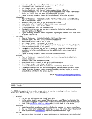 o Isolate the prefix - the prefix is "re-" which means again or back
o Separate the suffix - this word has no suffix
o Say the stem or root - the root word is "current"
o Examine the stem or root - "current" means happening now or flowing
o Check with someone - you and your study partner decide that the word is not related to
flowing, like a river, but it may mean happening again and again
o Try the dictionary - the word means occurring repeatedly or returning regularly
dislocations
o Discover the context - the context indicates that the word is a plural noun and that they
may or may not affect politics
o Isolate the prefix - the prefix is "dis-" which means opposite
o Separate the suffix - the suffix is "-ations" which means process of
o Say the stem or root - the root word is "loc"
o Examine the stem or root - "loc" refers to place
o Check with someone - you and your study partner decide that the word means the
process of getting out of place
o Try the dictionary - the word means the process of putting out from the usual order or the
process of disturbance
discontent
o Discover the context - the context indicates that the word is a noun
o Isolate the prefix - the prefix is "dis-" which means opposite
o Separate the suffix - the word has no suffix
o Say the stem or root - the root word is "content"
o Examine the stem or root - "content" refers to satisfaction (accent on last syllable) or that
which is contained (accent on first syllable)
o Check with someone - you and your study partner decide it doesn't make sense for
something not to have content (accent on first syllable) so the word means lack of
satisfaction
o Try the dictionary - the word means dissatisfaction or resentment
articulate
o Discover the context - the context indicates that the word is used as an adjective to
describe discontent
o Isolate the prefix - the word has no prefix
o Separate the suffix - the suffix is "ate" which means capable of
o Say the stem or root - the root word is "articul"
o Examine the stem or root - the root word means small joint or divide into joints
o Check with someone - you and your roommate think the word means divided or jointed
o Try the dictionary - the word means capable of speaking clearly or uniting by forming
joints; the best definition in this context is united
Return to Vocabulary Reading Strategies Menu
CSSD STRATEGY
The CSSD strategy combines a number of approaches for learning vocabulary words and meanings
(Dulin, 19xx). This four-step procedure is outlined below.
Ccontext
o The first step is to consider the context of the word.
o In what setting does the word appear? How is the word used? Based on the rest of the
sentence or paragraph, what should the word mean in order for the text to make sense?
o Refer to the Predictions Based on Context section of this page for more details.
Sstructure
o Break the word into smaller parts and look for familiar prefixes, root words, and suffixes.
o Can you think of other words whose meanings you know that contain the word elements?
o More information on word elements may be found elsewhere in this page.
Sbound
o Analyze the word phonetically by breaking it into units of sound. Are any sounds familiar?
 