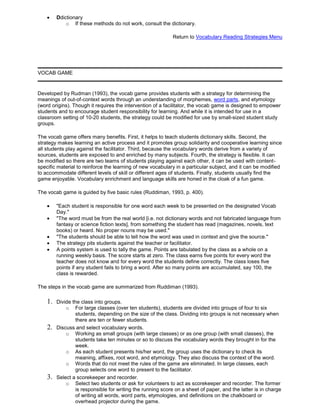 Ddictionary
o If these methods do not work, consult the dictionary.
Return to Vocabulary Reading Strategies Menu
VOCAB GAME
Developed by Rudman (1993), the vocab game provides students with a strategy for determining the
meanings of out-of-context words through an understanding of morphemes, word parts, and etymology
(word origins). Though it requires the intervention of a facilitator, the vocab game is designed to empower
students and to encourage student responsibility for learning. And while it is intended for use in a
classroom setting of 10-20 students, the strategy could be modified for use by small-sized student study
groups.
The vocab game offers many benefits. First, it helps to teach students dictionary skills. Second, the
strategy makes learning an active process and it promotes group solidarity and cooperative learning since
all students play against the facilitator. Third, because the vocabulary words derive from a variety of
sources, students are exposed to and enriched by many subjects. Fourth, the strategy is flexible. It can
be modified so there are two teams of students playing against each other, it can be used with content-
specific material to reinforce the learning of new vocabulary in a particular subject, and it can be modified
to accommodate different levels of skill or different ages of students. Finally, students usually find the
game enjoyable. Vocabulary enrichment and language skills are honed in the cloak of a fun game.
The vocab game is guided by five basic rules (Ruddiman, 1993, p. 400).
"Each student is responsible for one word each week to be presented on the designated Vocab
Day."
"The word must be from the real world [i.e. not dictionary words and not fabricated language from
fantasy or science fiction texts], from something the student has read (magazines, novels, text
books) or heard. No proper nouns may be used."
"The students should be able to tell how the word was used in context and give the source."
The strategy pits students against the teacher or facilitator.
A points system is used to tally the game. Points are tabulated by the class as a whole on a
running weekly basis. The score starts at zero. The class earns five points for every word the
teacher does not know and for every word the students define correctly. The class loses five
points if any student fails to bring a word. After so many points are accumulated, say 100, the
class is rewarded.
The steps in the vocab game are summarized from Ruddiman (1993).
1. Divide the class into groups.
o For large classes (over ten students), students are divided into groups of four to six
students, depending on the size of the class. Dividing into groups is not necessary when
there are ten or fewer students.
2. Discuss and select vocabulary words.
o Working as small groups (with large classes) or as one group (with small classes), the
students take ten minutes or so to discuss the vocabulary words they brought in for the
week.
o As each student presents his/her word, the group uses the dictionary to check its
meaning, affixes, root word, and etymology. They also discuss the context of the word.
o Words that do not meet the rules of the game are eliminated. In large classes, each
group selects one word to present to the facilitator.
3. Select a scorekeeper and recorder.
o Select two students or ask for volunteers to act as scorekeeper and recorder. The former
is responsible for writing the running score on a sheet of paper, and the latter is in charge
of writing all words, word parts, etymologies, and definitions on the chalkboard or
overhead projector during the game.
 