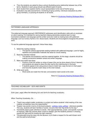 Then the students are asked to draw a picture illustrating some relationship between two of the
terms. Students in each group should use different pairs of words.
Each student then explains his/her visual representation to the rest of his/her group.
Evaluation may take several forms: monitoring of group activity, individual evaluations by other
group members, or quizzing all students on all words.
Return to Vocabulary Reading Strategies Menu
PATTERNED LANGUAGE APPROACH
The patterned language approach (REFERENCE) addresses word identification skills with an emphasis
on word meaning. It is intended for use by teachers helping elementary students learn to read.
Connections between oral language and the written word are made by reading texts with patterned
language, such as nursery rhymes or Dr. Seuss books. Students are encouraged to recognize the printed
word.
To use the patterned language approach, follow these steps.
1. Select the reading material.
o The teacher selects appropriate reading material with patterned language. Look for highly
repetitive and predictable materials that allow for choral reading.
2. Read the selected material.
o The teacher and student(s) read the material together. At this stage, students should be
making connections between verbal and written language.
3. Make and match text strips.
o Portions of text are written on strips of paper (this can be done ahead of time if desired)
and students are asked to place the strip next to the matching text in the book.
o If students appear to be using picture clues to match text, copy the text on chart paper
and have the students match strips to the chart instead.
4. Write word cards.
o Word cards are made from the text, and students match words to the chart.
Return to Vocabulary Reading Strategies Menu
TEACHING VOCABULARY - DO'S AND DON'TS
Dulin (year, page) offers the following do's and don'ts for teaching vocabulary.
When Teaching Vocabulary, Do . . .
"Teach new subject-matter vocabulary in context and before students' initial reading of the new
material; all teachers have this responsibility."
"Explain new words in terms of structural analysis - prefixes, roots, suffixes - whenever possible.
This way, students will learn families of words, not just a few new 'big words for the day.'"
"Constantly direct pupils' attention to words - their appropriateness, power, and specific nuances
of meaning. Offer two choices when a word is needed; give the students practice in choosing
exactly the right word for exactly the right meaning."
"Occasionally bring the class into the decision; try to foster a respect for the well-chosen word
and the well-turned phrase."
 