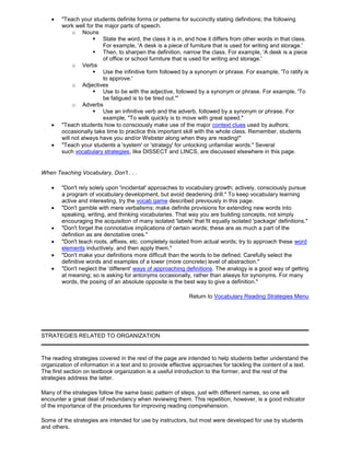 "Teach your students definite forms or patterns for succinctly stating definitions; the following
work well for the major parts of speech.
o Nouns
 State the word, the class it is in, and how it differs from other words in that class.
For example, 'A desk is a piece of furniture that is used for writing and storage.'
 Then, to sharpen the definition, narrow the class. For example, 'A desk is a piece
of office or school furniture that is used for writing and storage.'
o Verbs
 Use the infinitive form followed by a synonym or phrase. For example, 'To ratify is
to approve.'
o Adjectives
 Use to be with the adjective, followed by a synonym or phrase. For example, 'To
be fatigued is to be tired out.'"
o Adverbs
 Use an infinitive verb and the adverb, followed by a synonym or phrase. For
example, "To walk quickly is to move with great speed."
"Teach students how to consciously make use of the major context clues used by authors;
occasionally take time to practice this important skill with the whole class. Remember, students
will not always have you and/or Webster along when they are reading!"
"Teach your students a 'system' or 'strategy' for unlocking unfamiliar words." Several
such vocabulary strategies, like DISSECT and LINCS, are discussed elsewhere in this page.
When Teaching Vocabulary, Don't . . .
"Don't rely solely upon 'incidental' approaches to vocabulary growth; actively, consciously pursue
a program of vocabulary development, but avoid deadening drill." To keep vocabulary learning
active and interesting, try the vocab game described previously in this page.
"Don't gamble with mere verbalisms; make definite provisions for extending new words into
speaking, writing, and thinking vocabularies. That way you are building concepts, not simply
encouraging the acquisition of many isolated 'labels' that fit equally isolated 'package' definitions."
"Don't forget the connotative implications of certain words; these are as much a part of the
definition as are denotative ones."
"Don't teach roots, affixes, etc. completely isolated from actual words; try to approach these word
elements inductively, and then apply them."
"Don't make your definitions more difficult than the words to be defined. Carefully select the
definitive words and examples of a lower (more concrete) level of abstraction."
"Don't neglect the 'different' ways of approaching definitions. The analogy is a good way of getting
at meaning; so is asking for antonyms occasionally, rather than always for synonyms. For many
words, the posing of an absolute opposite is the best way to give a definition."
Return to Vocabulary Reading Strategies Menu
STRATEGIES RELATED TO ORGANIZATION
The reading strategies covered in the rest of the page are intended to help students better understand the
organization of information in a text and to provide effective approaches for tackling the content of a text.
The first section on textbook organization is a useful introduction to the former, and the rest of the
strategies address the latter.
Many of the strategies follow the same basic pattern of steps, just with different names, so one will
encounter a great deal of redundancy when reviewing them. This repetition, however, is a good indicator
of the importance of the procedures for improving reading comprehension.
Some of the strategies are intended for use by instructors, but most were developed for use by students
and others.
 