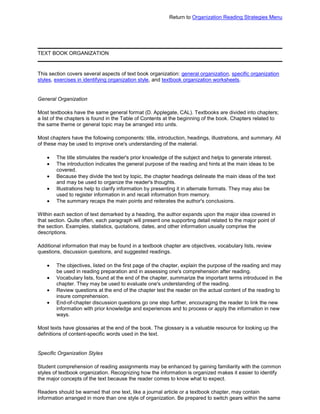 Return to Organization Reading Strategies Menu
TEXT BOOK ORGANIZATION
This section covers several aspects of text book organization: general organization, specific organization
styles, exercises in identifying organization style, and textbook organization worksheets.
General Organization
Most textbooks have the same general format (D. Applegate, CAL). Textbooks are divided into chapters;
a list of the chapters is found in the Table of Contents at the beginning of the book. Chapters related to
the same theme or general topic may be arranged into units.
Most chapters have the following components: title, introduction, headings, illustrations, and summary. All
of these may be used to improve one's understanding of the material.
The title stimulates the reader's prior knowledge of the subject and helps to generate interest.
The introduction indicates the general purpose of the reading and hints at the main ideas to be
covered.
Because they divide the text by topic, the chapter headings delineate the main ideas of the text
and may be used to organize the reader's thoughts.
Illustrations help to clarify information by presenting it in alternate formats. They may also be
used to register information in and recall information from memory.
The summary recaps the main points and reiterates the author's conclusions.
Within each section of text demarked by a heading, the author expands upon the major idea covered in
that section. Quite often, each paragraph will present one supporting detail related to the major point of
the section. Examples, statistics, quotations, dates, and other information usually comprise the
descriptions.
Additional information that may be found in a textbook chapter are objectives, vocabulary lists, review
questions, discussion questions, and suggested readings.
The objectives, listed on the first page of the chapter, explain the purpose of the reading and may
be used in reading preparation and in assessing one's comprehension after reading.
Vocabulary lists, found at the end of the chapter, summarize the important terms introduced in the
chapter. They may be used to evaluate one's understanding of the reading.
Review questions at the end of the chapter test the reader on the actual content of the reading to
insure comprehension.
End-of-chapter discussion questions go one step further, encouraging the reader to link the new
information with prior knowledge and experiences and to process or apply the information in new
ways.
Most texts have glossaries at the end of the book. The glossary is a valuable resource for looking up the
definitions of content-specific words used in the text.
Specific Organization Styles
Student comprehension of reading assignments may be enhanced by gaining familiarity with the common
styles of textbook organization. Recognizing how the information is organized makes it easier to identify
the major concepts of the text because the reader comes to know what to expect.
Readers should be warned that one text, like a journal article or a textbook chapter, may contain
information arranged in more than one style of organization. Be prepared to switch gears within the same
 