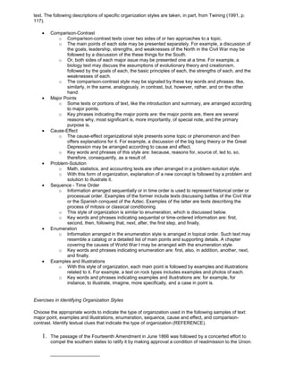 text. The following descriptions of specific organization styles are taken, in part, from Twining (1991, p.
117).
Comparison-Contrast
o Comparison-contrast texts cover two sides of or two approaches to a topic.
o The main points of each side may be presented separately. For example, a discussion of
the goals, leadership, strengths, and weaknesses of the North in the Civil War may be
followed by a discussion of the these things for the South.
o Or, both sides of each major issue may be presented one at a time. For example, a
biology text may discuss the assumptions of evolutionary theory and creationism,
followed by the goals of each, the basic principles of each, the strengths of each, and the
weaknesses of each.
o The comparison-contrast style may be signaled by these key words and phrases: like,
similarly, in the same, analogously, in contrast, but, however, rather, and on the other
hand.
Major Points
o Some texts or portions of text, like the introduction and summary, are arranged according
to major points.
o Key phrases indicating the major points are: the major points are, there are several
reasons why, most significant is, more importantly, of special note, and the primary
purpose is.
Cause-Effect
o The cause-effect organizational style presents some topic or phenomenon and then
offers explanations for it. For example, a discussion of the big bang theory or the Great
Depression may be arranged according to cause and effect.
o Key words and phrases of this style are: because, reasons for, source of, led to, so,
therefore, consequently, as a result of.
Problem-Solution
o Math, statistics, and accounting texts are often arranged in a problem-solution style.
o With this form of organization, explanation of a new concept is followed by a problem and
solution to illustrate it.
Sequence - Time Order
o Information arranged sequentially or in time order is used to represent historical order or
processual order. Examples of the former include texts discussing battles of the Civil War
or the Spanish conquest of the Aztec. Examples of the latter are texts describing the
process of mitosis or classical conditioning.
o This style of organization is similar to enumeration, which is discussed below.
o Key words and phrases indicating sequential or time-ordered information are: first,
second, then, following that, next, after, the first step, and finally.
Enumeration
o Information arranged in the enumeration style is arranged in topical order. Such text may
resemble a catalog or a detailed list of main points and supporting details. A chapter
covering the causes of World War I may be arranged with the enumeration style.
o Key words and phrases indicating enumeration are: first, also, in addition, another, next,
and finally.
Examples and Illustrations
o With this style of organization, each main point is followed by examples and illustrations
related to it. For example, a text on rock types includes examples and photos of each.
o Key words and phrases indicating examples and illustrations are: for example, for
instance, to illustrate, imagine, more specifically, and a case in point is.
Exercises in Identifying Organization Styles
Choose the appropriate words to indicate the type of organization used in the following samples of text:
major point, examples and illustrations, enumeration, sequence, cause and effect, and comparison-
contrast. Identify textual clues that indicate the type of organization (REFERENCE).
1. The passage of the Fourteenth Amendment in June 1866 was followed by a concerted effort to
compel the southern states to ratify it by making approval a condition of readmission to the Union.
___________________
 