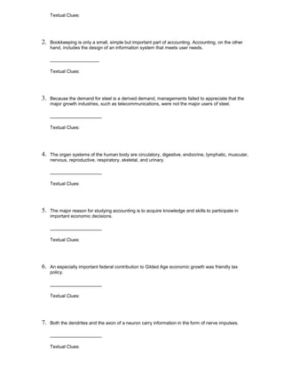 Textual Clues:
2. Bookkeeping is only a small, simple but important part of accounting. Accounting, on the other
hand, includes the design of an information system that meets user needs.
___________________
Textual Clues:
3. Because the demand for steel is a derived demand, managements failed to appreciate that the
major growth industries, such as telecommunications, were not the major users of steel.
____________________
Textual Clues:
4. The organ systems of the human body are circulatory, digestive, endocrine, lymphatic, muscular,
nervous, reproductive, respiratory, skeletal, and urinary.
____________________
Textual Clues:
5. The major reason for studying accounting is to acquire knowledge and skills to participate in
important economic decisions.
____________________
Textual Clues:
6. An especially important federal contribution to Gilded Age economic growth was friendly tax
policy.
____________________
Textual Clues:
7. Both the dendrites and the axon of a neuron carry information in the form of nerve impulses.
____________________
Textual Clues:
 