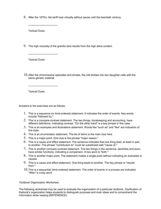 8. After the 1870's, the tariff rose virtually without pause until the twentieth century.
____________________
Textual Clues:
9. The high viscosity of the granitic lava results from the high silica content.
____________________
Textual Clues:
10.After the chromosome replicates and divides, the cell divides into two daughter cells with the
same genetic material.
____________________
Textual Clues:
Answers to the exercises are as follows.
1. This is a sequence (or time-ordered) statement. It indicates the order of events. Key words
include "followed by."
2. This is a compare-contrast statement. The two things, bookkeeping and accounting, have
different definitions, indicating contrast. "On the other hand" is a key phrase in this case.
3. This is an examples and illustrations statement. Words like "such as" and "like" are indicators of
this style.
4. This is an enumeration statement. The list of items is the main clue here.
5. This is a major point. One clue is the phrase "major reason."
6. This is a cause and effect statement. The sentence indicates that one thing lead, at least in part,
to another. The phrase "contribution to" could be substituted with "cause of."
7. This is another compare-contrast statement. The two things in the sentence, dendrites and axon,
have similar functions, indicating a comparison. A key word is "both."
8. This is another major point. The statement makes a single point without indicating an examples or
causes.
9. This is a cause and effect statement. One thing leads to another. The key phrase is "results
from."
10.This is a sequential (time-ordered) statement. The order of events in a process are indicated.
"After" is a key word.
Textbook Organization Worksheet
The following worksheet may be used to evaluate the organization of a particular textbook. Clarification of
thebook's organization helps students to distinguish purposes and main ideas and to comprehend the
information while reading (REFERENCE).
 