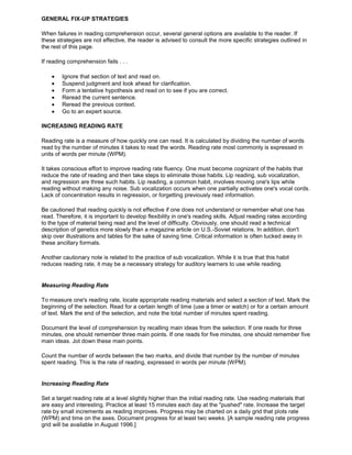 GENERAL FIX-UP STRATEGIES
When failures in reading comprehension occur, several general options are available to the reader. If
these strategies are not effective, the reader is advised to consult the more specific strategies outlined in
the rest of this page.
If reading comprehension fails . . .
Ignore that section of text and read on.
Suspend judgment and look ahead for clarification.
Form a tentative hypothesis and read on to see if you are correct.
Reread the current sentence.
Reread the previous context.
Go to an expert source.
INCREASING READING RATE
Reading rate is a measure of how quickly one can read. It is calculated by dividing the number of words
read by the number of minutes it takes to read the words. Reading rate most commonly is expressed in
units of words per minute (WPM).
It takes conscious effort to improve reading rate fluency. One must become cognizant of the habits that
reduce the rate of reading and then take steps to eliminate those habits. Lip reading, sub vocalization,
and regression are three such habits. Lip reading, a common habit, involves moving one's lips while
reading without making any noise. Sub vocalization occurs when one partially activates one's vocal cords.
Lack of concentration results in regression, or forgetting previously read information.
Be cautioned that reading quickly is not effective if one does not understand or remember what one has
read. Therefore, it is important to develop flexibility in one's reading skills. Adjust reading rates according
to the type of material being read and the level of difficulty. Obviously, one should read a technical
description of genetics more slowly than a magazine article on U.S.-Soviet relations. In addition, don't
skip over illustrations and tables for the sake of saving time. Critical information is often tucked away in
these ancillary formats.
Another cautionary note is related to the practice of sub vocalization. While it is true that this habit
reduces reading rate, it may be a necessary strategy for auditory learners to use while reading.
Measuring Reading Rate
To measure one's reading rate, locate appropriate reading materials and select a section of text. Mark the
beginning of the selection. Read for a certain length of time (use a timer or watch) or for a certain amount
of text. Mark the end of the selection, and note the total number of minutes spent reading.
Document the level of comprehension by recalling main ideas from the selection. If one reads for three
minutes, one should remember three main points. If one reads for five minutes, one should remember five
main ideas. Jot down these main points.
Count the number of words between the two marks, and divide that number by the number of minutes
spent reading. This is the rate of reading, expressed in words per minute (WPM).
Increasing Reading Rate
Set a target reading rate at a level slightly higher than the initial reading rate. Use reading materials that
are easy and interesting. Practice at least 15 minutes each day at the "pushed" rate. Increase the target
rate by small increments as reading improves. Progress may be charted on a daily grid that plots rate
(WPM) and time on the axes. Document progress for at least two weeks. [A sample reading rate progress
grid will be available in August 1996.]
 