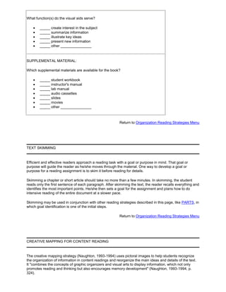 What function(s) do the visual aids serve?
_____ create interest in the subject
_____ summarize information
_____ illustrate key ideas
_____ present new information
_____ other _______________
SUPPLEMENTAL MATERIAL:
Which supplemental materials are available for the book?
_____ student workbook
_____ instructor's manual
_____ lab manual
_____ audio cassettes
_____ slides
_____ movies
_____ other _______________
Return to Organization Reading Strategies Menu
TEXT SKIMMING
Efficient and effective readers approach a reading task with a goal or purpose in mind. That goal or
purpose will guide the reader as he/she moves through the material. One way to develop a goal or
purpose for a reading assignment is to skim it before reading for details.
Skimming a chapter or short article should take no more than a few minutes. In skimming, the student
reads only the first sentence of each paragraph. After skimming the text, the reader recalls everything and
identifies the most important points. He/she then sets a goal for the assignment and plans how to do
intensive reading of the entire document at a slower pace.
Skimming may be used in conjunction with other reading strategies described in this page, like PARTS, in
which goal identification is one of the initial steps.
Return to Organization Reading Strategies Menu
CREATIVE MAPPING FOR CONTENT READING
The creative mapping strategy (Naughton, 1993-1994) uses pictoral images to help students recognize
the organization of information in content readings and reorganize the main ideas and details of the text.
It "combines the concepts of graphic organizers and visual arts to display information, which not only
promotes reading and thinking but also encourages memory development" (Naughton, 1993-1994, p.
324).
 