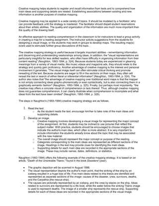 Creative mapping helps students to register and recall information from texts and to comprehend how
main ideas and supporting details are related. Establishing associations between existing and new
information is another purpose of creative mapping.
Creative mapping may be applied to a wide variety of topics. It should be modeled by a facilitator, who
can provide feedback until the strategy is mastered. The facilitator should dispell student reservations
about their artistic abilities. The quality and organization of the information are much more important than
the quality of the drawing itself.
An effective approach to reading comprehension in the classroom is for instructors to lead a group activity
in creating a map for a reading assignment. The instructor solicits suggestions from the students for
designing a visual image, or the students may work in groups to develop maps. The resulting map(s)
is/are used to stimulate further group discussions of the topic.
The creative mapping strategy is useful because it targets important abilities - remembering information
and discerning and understanding relationships among ideas. In addition, the "visual representations are
particularly insightful for less skilled readers, who often have difficulty in organizing information from their
content reading" (Naughton, 1993-1994, p. 324). Because students today are experienced in gleaning
meanings from a variety of visual media, like music videos and magazine ads, they should relate to the
strategy and quickly gain proficiency. Another advantage of creative mapping is the interest and personal
involvement it generates. "The visual image itself can often stimulate critical thinking and promote
rereading of the text. Because students are eager to fill in the sections on their maps, they often will
reread the text in search of either literal or inferential information" (Naughton, 1993-1994, p. 324). The
author also notes that "the advantage of creative mapping over traditional word maps is that the mapper
is not simply connecting ideas grapho-phonemically or even syntactically, but is also connecting them in a
graphically semantic fashion" (Naughton, 1993-1994, p. 325). Finally, but perhaps most importantly, "the
creative map offers a concrete visual of comprehension or lack thereof. Thus, although creative mapping
does not guarantee comprehension, it can clearly illustrate when comprehension is incomplete and what
ideas from the text have been omitted" (Naughton, 1993-1994, p. 326).
The steps in Naughton's (1993-1994) creative mapping strategy are as follows.
1. Read the text.
o As the student reads the text, encourage him/her to take note of the main ideas and
supporting details.
2. Develop an image.
o Creative mapping involves developing a visual image for representing the major concept
of the assignment. At first, students may be inclined to use pictures that reflect the
subject matter. With practice, students should be encouraged to choose images that
indicate the author's main idea, which often is more abstract. It is very important to
include information the students already know about the topic that may be associated
with the new material.
o The overall image should represent the major concept or purpose of the reading.
o Categories corresponding to the main ideas are represented as different sections of the
image. Headings in the text may provide clues for identifying the main ideas.
o Supporting details for each main idea are recorded in the appropriate sections of the
image. These may include names, dates, definitions, or statistics.
Naughton (1993-1994) offers the following example of the creative mapping strategy. It is based on an
article, "Death of the Unsinkable Titanic," found in the book Disasters! (year).
The graphic depiction will be scanned in August 1996.
The visual representation depicts the author's main point, that the sinking of the ship by an
iceberg resulted in a huge loss of life. Five main ideas related to this thesis are identified and
represented as separate sections of the image: causes of the disaster, crew, survivors, deaths,
and the Carpathia (the rescue ship).
The causes are pictorially represented by an iceberg, and the crew by stacks on the ship. Ideas
related to survivors are represented by a life boat, while the water below the sinking Titanic image
is used to represent deaths. The image of a smaller ship represents the rescue ship. Supporting
details for each of these ideas are recorded in the appropriate sections of the visual image.
 