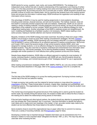 SQ3R stands for survey, question, read, recite, and review (REFERENCE). The strategy is an
independent study method that aids in student understanding of the organization and meaning of written
texts. It is a five-step procedure for making reading more active and improving student understanding of
reading assignments. By providing structure and a concrete plan of action, SQ3R empowers students and
provides a sense of control over reading tasks. And by requiring that students look at the reading several
times and process the information in several ways, SQ3R enhances the registration and recalling of new
information in/from memory.
One advantage of SQ3R is it may be used for reading assignments in most academic disciplines,
including social sciences, physical sciences, and arts and humanities. The method, however, does not
lend itself to numerically-oriented subjects like math and statistics. Additionally, SQ3R can be used for
reading a variety of reading materials, including textbooks and journal articles, as long as the structure or
organization of the material is not too complex. SQ3R has proven to be an effective strategy for most
college-level reading tasks. Another advantage is that SQ3R is relatively simple and straightforward. As
such, modelling and feedback by a facilitator usually is not necessary. SQ3R makes reading a more
active process, helping to maintain attention and improve remembering.
Recently, limitations of the SQ3R strategy have been examined. According to Neal and Langer (1992),
SQ3R is not as broad in scope as some other reading comprehension strategies, like their mediated
instruction of text(MIT) strategy. SQ3R represents only one strategy while MIT is a suite of strategies that
may be applied in various combinations for an effective approach to reading comprehension. McCormick
and Cooper (1991) report that several studies of high school students indicate SQ3R, which was
designed for average students, is not an effective strategy for improving literal comprehension by learning
disabled students. They also note that LD students understood and remembered more information when
reading shorter (e.g. 300 words) passages. So for learning disabled students, interspersing short
passages with review questions is more effective than putting questions at the end of the reading.
Despite these alleged limitations, SQ3R offers an efficient approach to reading for most students. Of
course, individual results in reading comprehension with SQ3R will vary. But all students should be
exposed to the strategy, and it should become part of their "strategies arsenal" for use in appropriate
situations.
Other reading comprehension strategies (PQ4R, RAP, SNIPS, PARTS, etc.) are very similar to SQ3R.
They are described elsewhere in this page; refer to the reading strategies menu for a complete list.
Survey
The first step of the SQ3R strategy is to survey the reading assignment. Surveying involves creating a
mental map of the text and selective reading.
To begin surveying, look quickly over the material for textual markers or clues about the manner of
organization of the text. These include table of contents, chapter titles, headings and subheadings, and
numbering systems. The organizational clues are used to create a "mental map" to help the student move
through the material.
The mental map encompasses the general structure of the reading and is used to guide the student as
he/she reads. By mentally linking the textual clues, the student is better able to follow the flow of ideas in
the reading and to detect the relationships among pieces of information.
If the text lacks headings and other textual markers, the student should pay attention to paragraph breaks
and clue phrases like "most important" and "in summary." Use that information to identify the author's
main ideas and to create one's own headings in the margin. In fact, accurate mental maps made by the
student can be more effective than those based on the author's headings.
Some students chose to record the organizational map on paper rather than to commit it to memory.
There are a variety of recording methods; see theOrganization page for ideas.
Developing a mental map is important because "detailed information can be remembered only if it is
learned in relation to more important ideas" (Bragstad and Stumpf, 1987, p. 251). The map may also be
used later when reviewing the text.
 