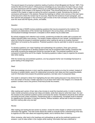 The second aspect of surveying is selective reading of portions of text (Bragstad and Stumpf, 1987). First,
reread the title and think about it. What previous knowledge do you have about the topic? Can you recall
any past experiences with the subject? What do you anticipate learning based on the title? Then read the
first paragraph of the chapter or the abstract of the article. They should describe the main topics to be
covered in the chapter or paper as well as the author's purposes or goals. Sometimes the results or
conclusions will be given in the abstract. Reread the headings to refresh one's memory of the main topics
of the text and to check the mental map for accuracy. Read the first sentence of each paragraph, and
then read the last paragraph or the summary to get a review of the main concepts or conclusions. Quickly
scan the visual aids like figures, photos, and tables.
Question
The second step of SQ3R involves predicting questions that may be answered by the material. The
questions are elaborations of the mental map developed in the survey phase, and they serve as an
individualized knowledge framework or template to which details may be added later.
By actively engaging one's attention and curoisity, questioning provides the reader with a purpose and
makes important ideas more obvious. The student creates meaning for him/ herself. Comprehension is
aided by finding the answers to predicted questions when reading as well as by locating important
information not covered by the questions. Predicted questions may be used later to study for quizzes and
exams.
To develop questions, turn major headings and subheadings into questions. Draw upon previous
knowledge and experiences to develop questions that may be answered while reading. Questions that
arise while surveying the assignment should be recorded as well. The predicted questions can be
compared to those at the end of the chapter. Numbering questions makes it easy to organize the answers
later while reading.
With the mental map and predicted questions, one has prepared his/her own knowledge framework to
guide reading of the assignment.
Read
With the knowledge structure in mind, read the assignment one section at a time for content. Instead of
focusing on isolated details, search for relationships among the main ideas and their supporting details.
Look for information that answers the predicted questions, and take note of unexpected ideas.
The reader is advised to refrain from highlighting the text while reading because it may distract him/ her
from the content of the text. A better approach is to jot down brief notes in the margins or to indicate the
question numbers next to the portions of text that provide the answers.
Recite
After reading each section of text, take a few minutes to recall the important points. In order to actively
make mental connections among main ideas and details, recite them aloud or write them down. Go over
the answers to the predicted questions and/or summarize the section. Recitations should be done without
consulting the book unless necessary. Paraphrasing aids in understanding. Immediate recall is essential
for registering the information in long-term memory. Without recitation, almost half of what one reads is
lost from memory after only one day!
Review
After reading and reciting the text section by section, review the entire chapter or article to see how the
information fits together. This total review allows the reader to evaluate his/her understanding of the text,
to organize all of the main ideas and supporting details, and to reinforce them in memory.
When reviewing, refer back to the headings and subheadings as well as the predicted questions and
answers. Look at notes written in the margins while reading. Information that was underlined or
 