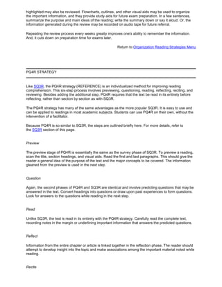 highlighted may also be reviewed. Flowcharts, outlines, and other visual aids may be used to organize
the important information, and they provide study aids for future exam preparation. In a few sentences,
summarize the purpose and main ideas of the reading; write the summary down or say it aloud. Or, the
information generated during the review may be recorded on audio tape for future referral.
Repeating the review process every weeks greatly improves one's ability to remember the information.
And, it cuts down on preparation time for exams later.
Return to Organization Reading Strategies Menu
PQ4R STRATEGY
Like SQ3R, the PQ4R strategy (REFERENCE) is an individualized method for improving reading
comprehension. This six-step process involves previewing, questioning, reading, reflecting, reciting, and
reviewing. Besides adding the additional step, PQ4R requires that the text be read in its entirety before
reflecting, rather than section by section as with SQ3R.
The PQ4R strategy has many of the same advantages as the more popular SQ3R. It is easy to use and
can be applied to readings in most academic subjects. Students can use PQ4R on their own, without the
intervention of a facilitator.
Because PQ4R is so similar to SQ3R, the steps are outlined briefly here. For more details, refer to
the SQ3R section of this page.
Preview
The preview stage of PQ4R is essentially the same as the survey phase of SQ3R. To preview a reading,
scan the title, section headings, and visual aids. Read the first and last paragraphs. This should give the
reader a general idea of the purpose of the text and the major concepts to be covered. The information
gleaned from the preview is used in the next step.
Question
Again, the second phases of PQ4R and SQ3R are identical and involve predicting questions that may be
answered in the text. Convert headings into questions or draw upon past experiences to form questions.
Look for answers to the questions while reading in the next step.
Read
Unlike SQ3R, the text is read in its entirety with the PQ4R strategy. Carefully read the complete text,
recording notes in the margin or underlining important information that answers the predicted questions.
Reflect
Information from the entire chapter or article is linked together in the reflection phase. The reader should
attempt to develop insight into the topic and make associations among the important material noted while
reading.
Recite
 