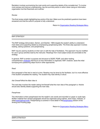 Recitation involves summarizing the main points and supporting details of the complete text. To involve
more senses and improve understanding, say the summary aloud or write it down using an information
organization tool like flowcharts and outlines.
Review
The final review entails highlighting key points of the text. Make sure the predicted questions have been
answered and that the author's purpose is fully understood.
Return to Organization Reading Strategies Menu
RAP STRATEGY
The RAP strategy (Schumaker, Denton, and Deshler, 1984) targets the reader's ability to understand
main ideas and supporting details by emphasizing paraphrasing skills. The three-step approach involves
reading, asking questions, and paraphrasing.
RAP may be used by students on their own or with the help of facilitators. The approach may be modified
for use in group activities lead by the instructor. Readings from most subject areas are amenable to the
strategy.
In general, RAP is similar in purpose and structure to SQ3R, PQ4R, and other reading
comprehension strategies that focus on how information is organized. RAP, however, lacks the initial
surveying and questioning steps found in other approaches.
Read
One paragraph of the text is read at a time. Reading may be done by the facilitator, but it is more effective
if the student completes the reading. The student may read silently or aloud.
Ask Oneself What the Main Idea Is
The next step involves the reader asking him/herself what the main idea of the paragraph is. He/she
should also identify details supporting the main idea.
Paraphrase
The information is then paraphrased into the reader's own words and recorded on paper or audio tape.
Written material from several paragraphs should be organized using outlines, word maps, matrixes, or
otherorganizational tools. Paraphrasing is covered in more detail in theParaphrasing section of the
Writing and Proofing page.
Return to Organization Reading Strategies Menu
SNIPS STRATEGY
 
