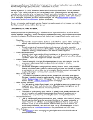 Move your eyes faster over the text. Instead of taking in three words per fixation, take in six words. Follow
the lines with your finger, pen, pencil, or a 3 x 5 index card as you read.
Reduce regressions by raising awareness of them and by improving concentration. To raise awareness,
use a 3 x 5 index card to cover words and lines as they are read. When you regress, you will have to
move the card to remember what you have read. You will soon notice how often you must stop and move
the card. To improve concentration, personalize the subject and create questions related to the material
before reading the assignment. For more specific strategies, see the Creating Interest,Improving
Concentration, and Improving Motivation sections of this page.
The key to increasing reading rate is practice. Realize that reading speed will not increase over night, but
that the process will take some time. Don't give up.
CHALLENGING READING MATERIAL
Reading assignments may be challenging if the information is highly specialized or technical, or if the
material is beyond the student's level of preparation. In these situations it is common for students to lose
interest and motivation. The following tips may help students get through difficult reading assignments.
Repetition.
o Read over the assignment once. Switch to another task for a period of time or sleep on it.
Re-read the material later or on the following day. Review the assignment periodically.
Remediation.
o Consult supplemental resources for learning fundamental information needed to
understand the reading assignment. Possibilities include introductory textbooks, student
workbooks or study guides to textbooks, lab manuals, and survey books.
Consult with Professionals.
o Additional help in understanding difficult readings may be obtained from the instructor
during office hours, from graduate assistants, and from professional tutors. Peer tutors or
upperclass majors may also provide valuable assistance.
Essential Words.
o Focus on key words in the text. Emphasize verbs and nouns only; ignore or cross out
unnecessary adjectives and adverbs. Look for terms in bold print or italics.
Review and Summarize.
o Review after reading each paragraph of text. Identify the main idea of each paragraph.
Be sure to understand each paragraph before moving on to the next. Review at the end
of each section as well as at the end of the chapter. Develop your own summary of the
chapter and compare it to the summary presented in the book.
Make Reading More Active.
o Comprehension may be improved if one uses senses other than vision while reading.
Stimulate the auditory sense by reading aloud or listening to tape recordings of the text
(see the Books on Tape section of this page). Take notes during or after reading difficult
material (see the Text Book Note takingsection of this page).
Make Reading Interactive.
o Work with another student. Read to each other, and take turns summarizing sections or
chapters of text. "Teach" each other the more difficult concepts, making liberal use of
visual aids. Relate the material to personal experiences.
Review Questions.
o Evaluate your understanding of the material by answering the review questions at the
end of the chapter or in student study guides and workbooks. If questions are not
available, make up your own by converting the section headings into questions.
Words and Definitions.
o Look up the definitions of all unfamiliar words, even if they are not in bold print or italics.
Compile a written list of unfamiliar words (and definitions) that appear repeatedly, or
record the words and definitions on audio tapes and listen to them for review. Use a
dictionary to look up non-technical words, and consult the glossary in the book for
technical word definitions. Place a colored paper clip on the glossary pages for quick
access. Additional vocabulary strategies are discussed elsewhere in this page.
Other Strategies.
o Other strategies outlined in this page may be helpful when confronted with difficult
reading assignments.
 