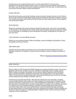 Consider why you are analyzing the text parts. Is it to aid understanding? To improve class
participation?To improve the quality of lecture notes? To improve quiz scores? Identify a goal related to
this reason, such as making one comment or asking one question in the next class, or improving the next
quiz score by five points. Make a positive self-statement.
Analyze Little Parts
Divide the text into parts, such as title, headings, visuals, and words. Analyze one part at a time. What is
the main idea of each part? What details support each part? Explain the information included in each part.
Then, based on one part, predict what the next part will discuss. After reading all parts, tie them together.
How are the parts related?
Review Big Parts
Review the introduction and summary of the text. Search for signal words, such as "the most important"
or "the purpose is," that indicate the main ideas. Decide what the author's main goal or purpose is. Relate
the new information to knowledge you have already about the subject. Paraphrase the main ideas into
your own words.
Think of Questions You Hope Will Be Answered
Identify your own questions based on titles and headings, previous knowledge, and predictions. Check
the questions at the end of the text.
State Relationships
Consider how the text relates to other texts in the unit. Consider how the text relates to the course
objectives indicated on the syllabus. Consider how the text relates to what you already know about the
subject.
Return to Organization Reading Strategies Menu
REAP STRATEGY
Eanet and Manzo (1976) developed the REAP strategy for composing annotations of texts. The acronym
stands for read, encode, annotate, and ponder. Intended for use by high school or college students,
REAP includes ten varieties of annotations, each focusing on different aspects of a text, that help to
improve student writing skills, metacognitive awareness, and comprehension of main ideas (Strode,
1993). For instructors, the annotation types help to "illustrate the reading process and also to encourage
mature reading and study strategy use" (Strode, 1993, p. x).
Annotating has several benefits (Strode, 1993). Besides making texts more meaningful, annotating
improves student attention while reading and makes reading a more active process. Annotation writing
enhances information processing and, in turn, improves registration of information in memory. There is
less information to remember when it has been summarized in an annotation, and annotations are written
in a student's own words. Students exposed to annotation writing are better able to write succinct
summaries of texts, which may improve performance on exams and standardized tests. Annotating
focuses student attention on those aspects of text often overlooked while reading. While the strategy may
be used for nearly any subject, it is especially helpful in English courses in which summary and critique
writing are common requirements.
Read
 