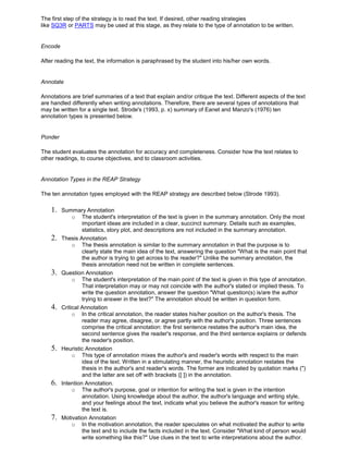 The first step of the strategy is to read the text. If desired, other reading strategies
like SQ3R or PARTS may be used at this stage, as they relate to the type of annotation to be written.
Encode
After reading the text, the information is paraphrased by the student into his/her own words.
Annotate
Annotations are brief summaries of a text that explain and/or critique the text. Different aspects of the text
are handled differently when writing annotations. Therefore, there are several types of annotations that
may be written for a single text. Strode's (1993, p. x) summary of Eanet and Manzo's (1976) ten
annotation types is presented below.
Ponder
The student evaluates the annotation for accuracy and completeness. Consider how the text relates to
other readings, to course objectives, and to classroom activities.
Annotation Types in the REAP Strategy
The ten annotation types employed with the REAP strategy are described below (Strode 1993).
1. Summary Annotation
o The student's interpretation of the text is given in the summary annotation. Only the most
important ideas are included in a clear, succinct summary. Details such as examples,
statistics, story plot, and descriptions are not included in the summary annotation.
2. Thesis Annotation
o The thesis annotation is similar to the summary annotation in that the purpose is to
clearly state the main idea of the text, answering the question "What is the main point that
the author is trying to get across to the reader?" Unlike the summary annotation, the
thesis annotation need not be written in complete sentences.
3. Question Annotation
o The student's interpretation of the main point of the text is given in this type of annotation.
That interpretation may or may not coincide with the author's stated or implied thesis. To
write the question annotation, answer the question "What question(s) is/are the author
trying to answer in the text?" The annotation should be written in question form.
4. Critical Annotation
o In the critical annotation, the reader states his/her position on the author's thesis. The
reader may agree, disagree, or agree partly with the author's position. Three sentences
comprise the critical annotation: the first sentence restates the author's main idea, the
second sentence gives the reader's response, and the third sentence explains or defends
the reader's position.
5. Heuristic Annotation
o This type of annotation mixes the author's and reader's words with respect to the main
idea of the text. Written in a stimulating manner, the heuristic annotation restates the
thesis in the author's and reader's words. The former are indicated by quotation marks (")
and the latter are set off with brackets ([ ]) in the annotation.
6. Intention Annotation.
o The author's purpose, goal or intention for writing the text is given in the intention
annotation. Using knowledge about the author, the author's language and writing style,
and your feelings about the text, indicate what you believe the author's reason for writing
the text is.
7. Motivation Annotation
o In the motivation annotation, the reader speculates on what motivated the author to write
the text and to include the facts included in the text. Consider "What kind of person would
write something like this?" Use clues in the text to write interpretations about the author.
 