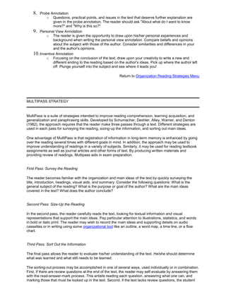 8. Probe Annotation
o Questions, practical points, and issues in the text that deserve further explanation are
given in the probe annotation. The reader should ask "About what do I want to know
more?" and "Why is this so?"
9. Personal View Annotation
o The reader is given the opportunity to draw upon his/her personal experiences and
background when writing the personal view annotation. Compare beliefs and opinions
about the subject with those of the author. Consider similarities and differences in your
and the author's opinions.
10.Inventive Annotation
o Focusing on the conclusion of the text, draw upon your creativity to write a new and
different ending to the reading based on the author's ideas. Pick up where the author left
off. Plunge yourself into the subject and see where it leads you!
Return to Organization Reading Strategies Menu
MULTIPASS STRATEGY
MultiPass is a suite of strategies intended to improve reading comprehension, learning acquisition, and
generalization and paraphrasing skills. Developed by Schumacher, Deshler, Alley, Warner, and Denton
(1982), the approach requires that the reader make three passes through a text. Different strategies are
used in each pass for surveying the reading, sizing-up the information, and sorting out main ideas.
One advantage of MultiPass is that registration of information in long-term memory is enhanced by going
over the reading several times with different goals in mind. In addition, the approach may be used to
improve understanding of readings in a variety of subjects. Similarly, it may be used for reading textbook
assignments as well as journal articles and other forms of text. By producing written materials and
providing review of readings, Multipass aids in exam preparation.
First Pass: Survey the Reading
The reader becomes familiar with the organization and main ideas of the text by quickly surveying the
title, introduction, headings, visual aids, and summary. Consider the following questions: What is the
general subject of the reading? What is the purpose or goal of the author? What are the main ideas
covered in the text? What does the author conclude?
Second Pass: Size-Up the Reading
In the second pass, the reader carefully reads the text, looking for textual information and visual
representations that support the main ideas. Pay particular attention to illustrations, statistics, and words
in bold or italic print. The reader may wish to record the main ideas and supporting details on audio
cassettes or in writing using some organizational tool like an outline, a word map, a time line, or a flow
chart.
Third Pass: Sort Out the Information
The final pass allows the reader to evaluate his/her understanding of the text. He/she should determine
what was learned and what still needs to be learned.
The sorting-out process may be accomplished in one of several ways, used individually or in combination.
First, if there are review questions at the end of the text, the reader may self-evaluate by answering them
with the read-answer-mark process. This entails reading each question, answering what one can, and
marking those that must be looked up in the text. Second, if the text lacks review questions, the student
 