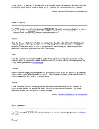 (or the instructor or a study buddy) may make up and answer his/her own questions. Explaining the main
points of the text to another person is a third way of evaluating one's understanding of the material.
Return to Organization Reading Strategies Menu
PRSR STRATEGY
The PRSR reading comprehension strategy (REFERENCE) follows the same general pattern as most of
the other organization strategies in this section. PRSR stands for preview, read, self-test, and review.
Text organization, paraphrasing, and self-evaluation are stressed.
Preview
Read the title and introduction. What do you already know about the subject? Read the headings and
subheadings to determine the main ideas covered in the text. Examine the illustrations for additional
information. Look at the words in italics or bold print. Read the summary and then skim any review
questions or discussion questions at the end of the chapter.
Read
Form the headings into questions and then read with the goal of answering those questions. Identify
important points by underlining or taking notes. Use think-aloud to work through the meaning of the text.
Clarify meanings further with visual imagery.
Self-Test
Monitor understanding by answering self-made questions as well as review and discussion questions at
the end of the chapter without referring to the text. Use summaries to organize important information. Try
explaining key ideas and concepts to another person.
Review
Check answers to review questions against the text. Reconsider information that was forgotten or
misunderstood. Repeat the self-test and review stages until the material is mastered. Then review
periodically to keep the information in long-term memory.
Return to Organization Reading Strategies Menu
PROR STRATEGY
The PROR strategy (REFERENCE) is another variation of many of the reading organization strategies in
this page.
Preread
 