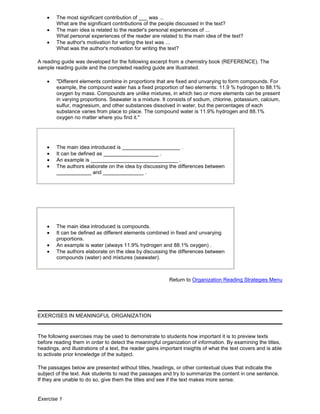 The most significant contribution of ___ was ...
What are the significant contributions of the people discussed in the text?
The main idea is related to the reader's personal experiences of ...
What personal experiences of the reader are related to the main idea of the text?
The author's motivation for writing the text was ...
What was the author's motivation for writing the text?
A reading guide was developed for the following excerpt from a chemistry book (REFERENCE). The
sample reading guide and the completed reading guide are illustrated.
"Different elements combine in proportions that are fixed and unvarying to form compounds. For
example, the compound water has a fixed proportion of two elements: 11.9 % hydrogen to 88.1%
oxygen by mass. Compounds are unlike mixtures, in which two or more elements can be present
in varying proportions. Seawater is a mixture. It consists of sodium, chlorine, potassium, calcium,
sulfur, magnesium, and other substances dissolved in water, but the percentages of each
substance varies from place to place. The compound water is 11.9% hydrogen and 88.1%
oxygen no matter where you find it."
The main idea introduced is ____________________ .
It can be defined as ___________________ .
An example is ______________________________ .
The authors elaborate on the idea by discussing the differences between
____________ and ______________ .
The main idea introduced is compounds.
It can be defined as different elements combined in fixed and unvarying
proportions.
An example is water (always 11.9% hydrogen and 88.1% oxygen) .
The authors elaborate on the idea by discussing the differences between
compounds (water) and mixtures (seawater).
Return to Organization Reading Strategies Menu
EXERCISES IN MEANINGFUL ORGANIZATION
The following exercises may be used to demonstrate to students how important it is to preview texts
before reading them in order to detect the meaningful organization of information. By examining the titles,
headings, and illustrations of a text, the reader gains important insights of what the text covers and is able
to activate prior knowledge of the subject.
The passages below are presented without titles, headings, or other contextual clues that indicate the
subject of the text. Ask students to read the passages and try to summarize the content in one sentence.
If they are unable to do so, give them the titles and see if the text makes more sense.
Exercise 1
 