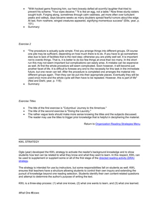 "With hocked gems financing him, our hero bravely defied all scornful laughter that tried to
prevent his scheme. "Your eyes deceive." "It is like an egg, not a table." Now three sturdy sisters
sought truth. Forging along, sometimes through calm vastness, yet more often over turbulent
peaks and valleys, days became weeks as many doubters spread fearful rumors about the edge.
At last, from nowhere, winged creatures appeared, signifying momentous success" (Ellis, year, p.
101).
Summary:
Exercise 2
"The procedure is actually quite simple. First you arrange things into different groups. Of course
one pile may be sufficient, depending on how much there is to do. If you have to go somewhere
else due to lack of facilities that is the next step; otherwise you are pretty well set. It is important
not to overdo things. That is, it is better to do too few things at once than too many. In the short
run this may not seem important but complications can easily arise. A mistake can be expensive
as well. At first the whole procedure will seem complicated. Soon however, it will become just
another facet of life. It is difficult to foresee any end to the necessity for this task in the immediate
future, but one never can tell. After the procedure is completed one arranges the material into
different groups again. Then they can be put into their appropriate places. Eventually they will be
used once more and the whole cycle will then have to be repeated. However, this is part of life"
(Nist and Diehl, year, p. 118).
Summary:
Exercise Titles
The title of the first exercise is "Columbus' Journey to the Americas."
The title of the second exercise is "Doing the Laundry."
The rather vague texts should make more sense knowing the titles and the subjects discussed.
The reader may use the titles to trigger prior knowledge that is helpful in deciphering the material.
Return to Organization Reading Strategies Menu
KWL STRATEGY
Ogle (year) developed the KWL strategy to activate the reader's background knowledge and to show
students how text can be related to what they know and what they want to learn. In this respect, KWL can
be used to supplement or supplant some or all of the first stage of the directed reading activity (DRA)
strategy.
The strategy is intended for use by instructors, but some responsibilities fall on students as well. KWL
ensures that teachers have a structure allowing students to control their own inquiry and extending the
pursuit of knowledge beyond one reading selection. Students identify their own content-related questions
and attempt to determine the author's purpose of writing the text.
KWL is a three-step process: (1) what one knows, (2) what one wants to learn, and (3) what one learned.
What One Knows
 